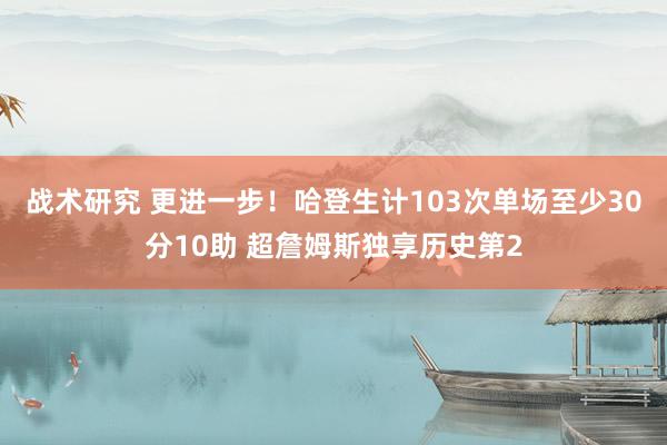 战术研究 更进一步！哈登生计103次单场至少30分10助 超詹姆斯独享历史第2