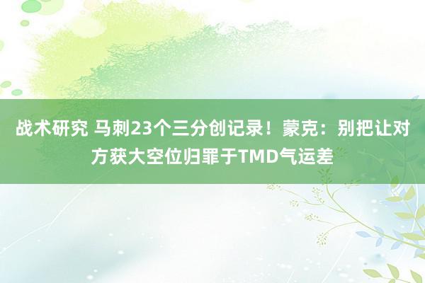 战术研究 马刺23个三分创记录！蒙克：别把让对方获大空位归罪于TMD气运差