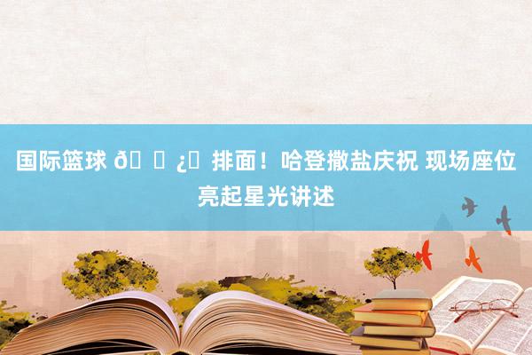 国际篮球 🐿️排面！哈登撒盐庆祝 现场座位亮起星光讲述