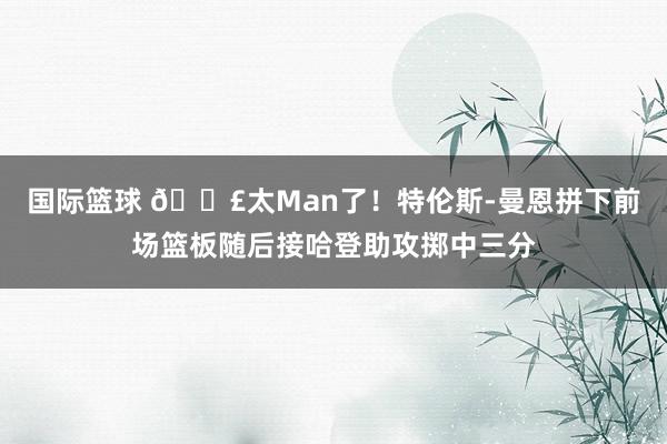 国际篮球 💣太Man了！特伦斯-曼恩拼下前场篮板随后接哈登助攻掷中三分