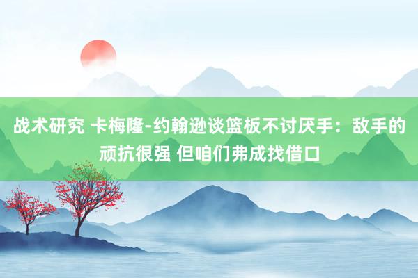 战术研究 卡梅隆-约翰逊谈篮板不讨厌手：敌手的顽抗很强 但咱们弗成找借口