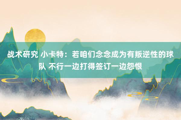 战术研究 小卡特：若咱们念念成为有叛逆性的球队 不行一边打得签订一边怨恨