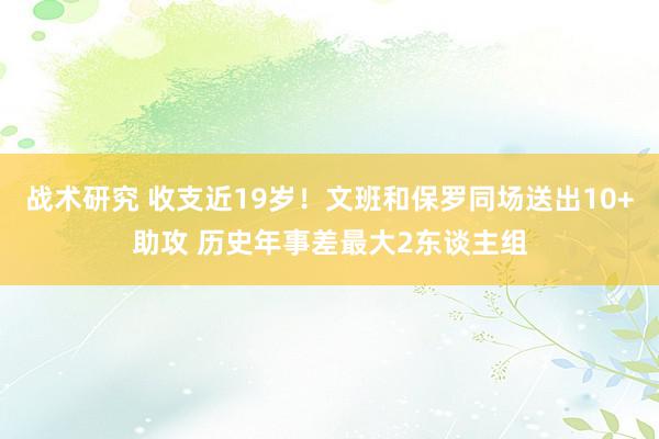 战术研究 收支近19岁！文班和保罗同场送出10+助攻 历史年事差最大2东谈主组