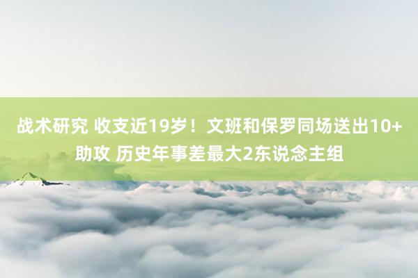 战术研究 收支近19岁！文班和保罗同场送出10+助攻 历史年事差最大2东说念主组