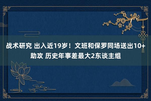 战术研究 出入近19岁！文班和保罗同场送出10+助攻 历史年事差最大2东谈主组