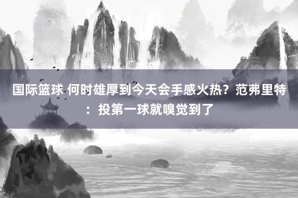 国际篮球 何时雄厚到今天会手感火热？范弗里特：投第一球就嗅觉到了