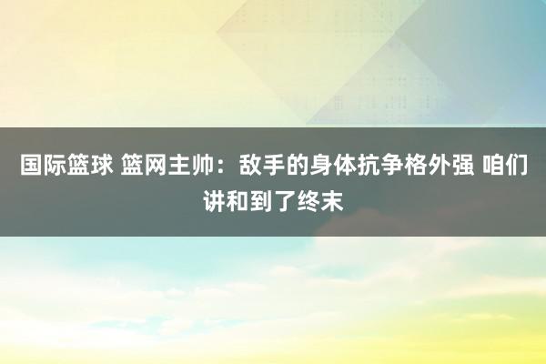 国际篮球 篮网主帅：敌手的身体抗争格外强 咱们讲和到了终末