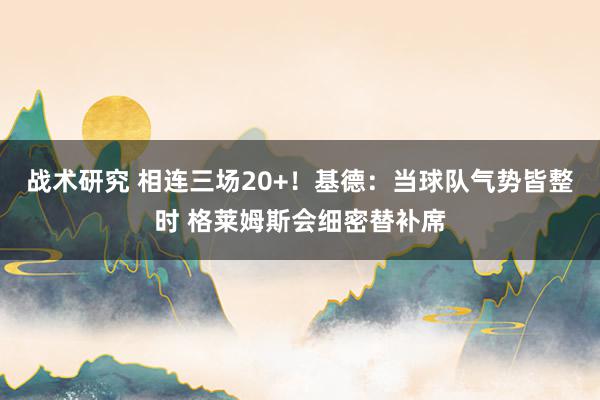 战术研究 相连三场20+！基德：当球队气势皆整时 格莱姆斯会细密替补席