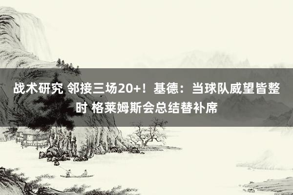 战术研究 邻接三场20+！基德：当球队威望皆整时 格莱姆斯会总结替补席