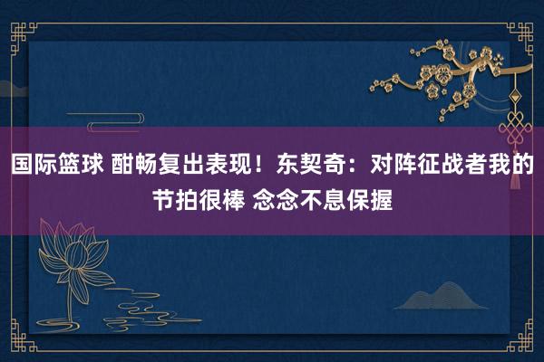 国际篮球 酣畅复出表现！东契奇：对阵征战者我的节拍很棒 念念不息保握