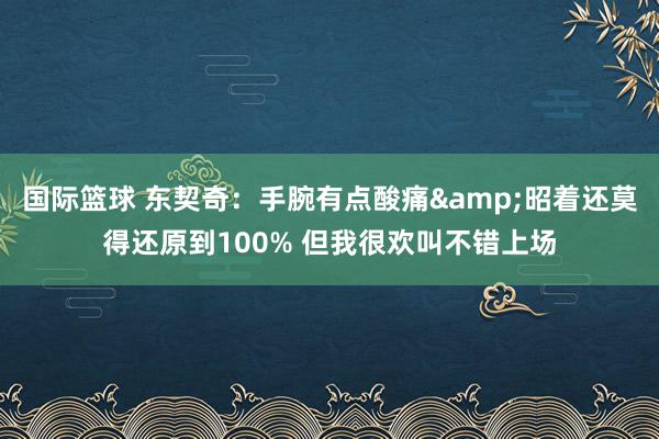 国际篮球 东契奇：手腕有点酸痛&昭着还莫得还原到100% 但我很欢叫不错上场