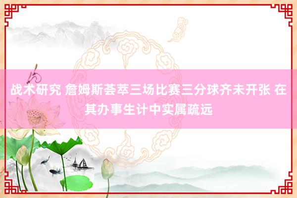 战术研究 詹姆斯荟萃三场比赛三分球齐未开张 在其办事生计中实属疏远