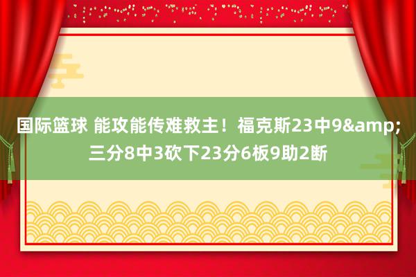 国际篮球 能攻能传难救主！福克斯23中9&三分8中3砍下23分6板9助2断