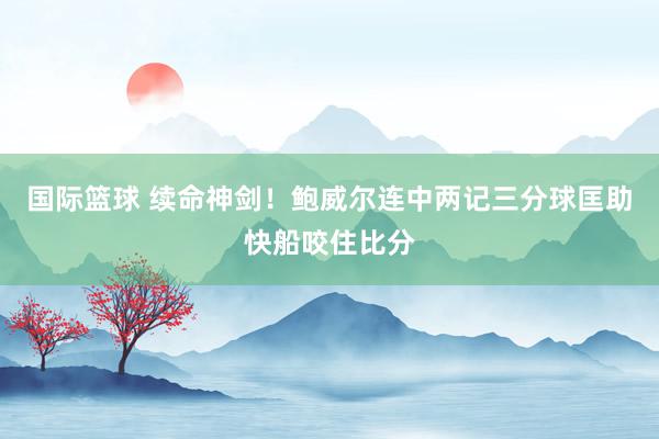 国际篮球 续命神剑！鲍威尔连中两记三分球匡助快船咬住比分