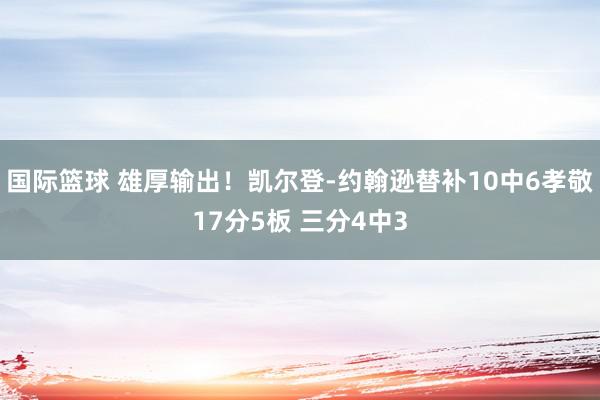 国际篮球 雄厚输出！凯尔登-约翰逊替补10中6孝敬17分5板 三分4中3