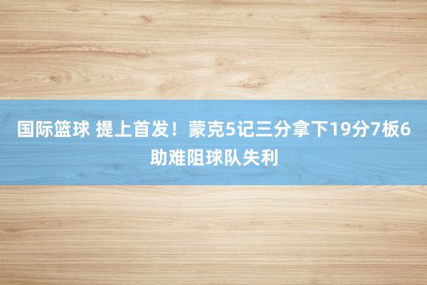 国际篮球 提上首发！蒙克5记三分拿下19分7板6助难阻球队失利