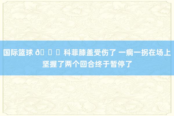 国际篮球 😐科菲膝盖受伤了 一瘸一拐在场上坚握了两个回合终于暂停了