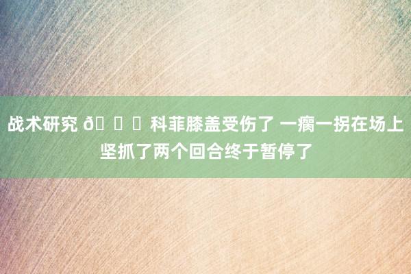 战术研究 😐科菲膝盖受伤了 一瘸一拐在场上坚抓了两个回合终于暂停了