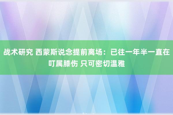 战术研究 西蒙斯说念提前离场：已往一年半一直在叮属膝伤 只可密切温雅