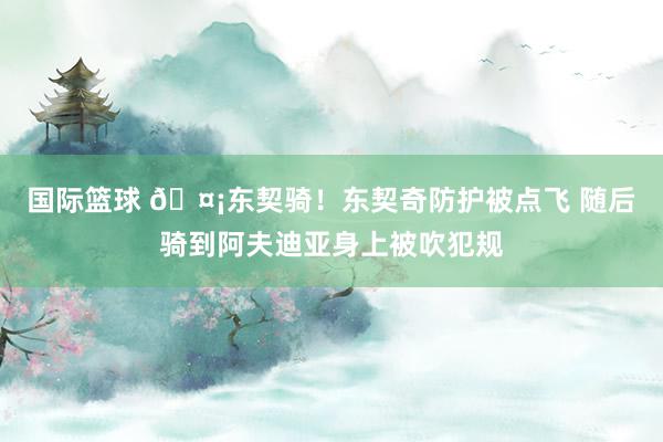 国际篮球 🤡东契骑！东契奇防护被点飞 随后骑到阿夫迪亚身上被吹犯规