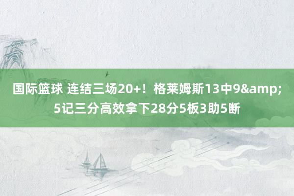 国际篮球 连结三场20+！格莱姆斯13中9&5记三分高效拿下28分5板3助5断