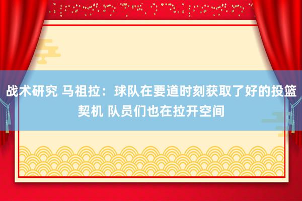 战术研究 马祖拉：球队在要道时刻获取了好的投篮契机 队员们也在拉开空间