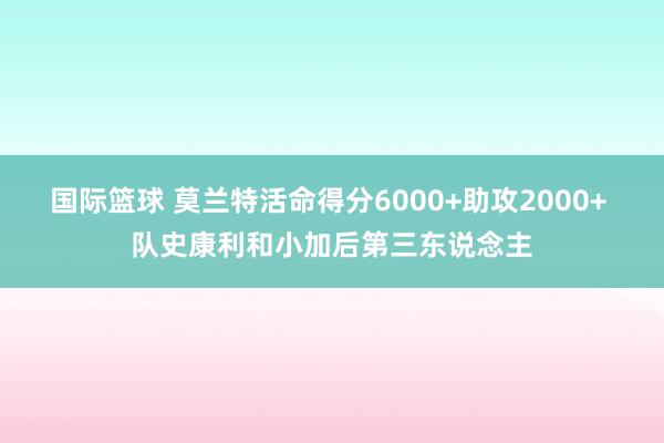 国际篮球 莫兰特活命得分6000+助攻2000+ 队史康利和小加后第三东说念主