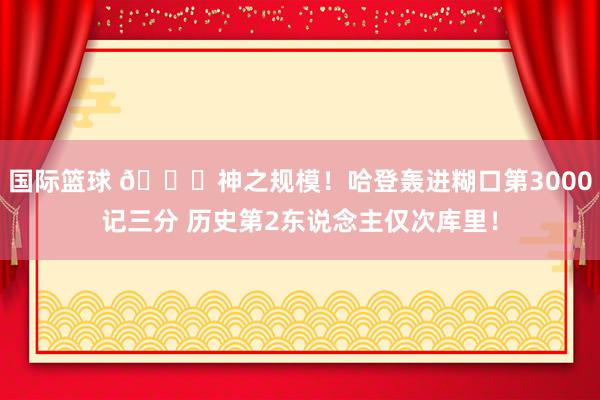 国际篮球 😀神之规模！哈登轰进糊口第3000记三分 历史第2东说念主仅次库里！