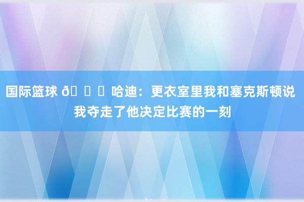 国际篮球 😓哈迪：更衣室里我和塞克斯顿说 我夺走了他决定比赛的一刻