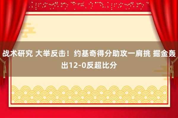 战术研究 大举反击！约基奇得分助攻一肩挑 掘金轰出12-0反超比分