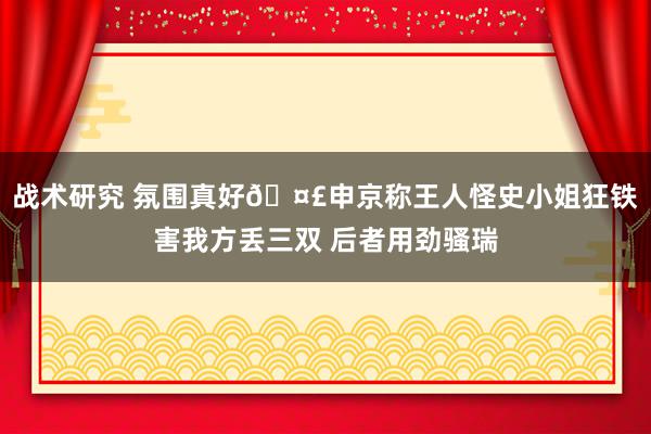 战术研究 氛围真好🤣申京称王人怪史小姐狂铁害我方丢三双 后者用劲骚瑞