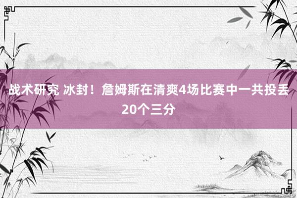 战术研究 冰封！詹姆斯在清爽4场比赛中一共投丢20个三分