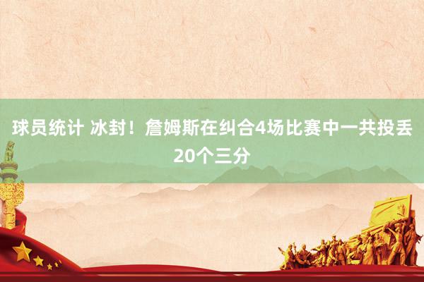 球员统计 冰封！詹姆斯在纠合4场比赛中一共投丢20个三分