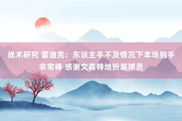 战术研究 雷迪克：东谈主手不及情况下本场到手非常棒 感谢文森特地扮装球员