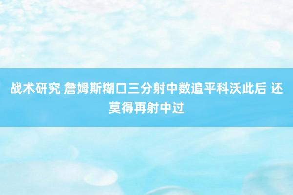 战术研究 詹姆斯糊口三分射中数追平科沃此后 还莫得再射中过