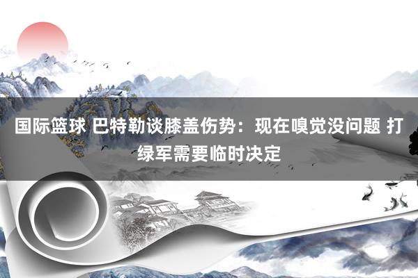 国际篮球 巴特勒谈膝盖伤势：现在嗅觉没问题 打绿军需要临时决定