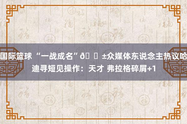 国际篮球 “一战成名”😱众媒体东说念主热议哈迪寻短见操作：天才 弗拉格碎屑+1