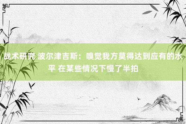 战术研究 波尔津吉斯：嗅觉我方莫得达到应有的水平 在某些情况下慢了半拍