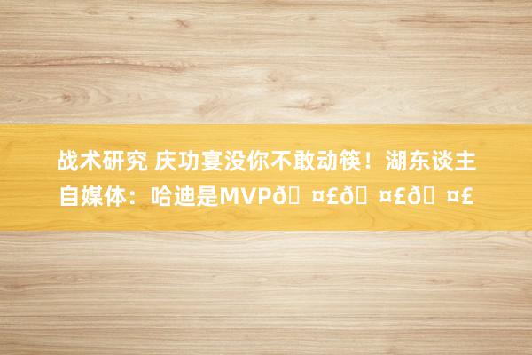 战术研究 庆功宴没你不敢动筷！湖东谈主自媒体：哈迪是MVP🤣🤣🤣