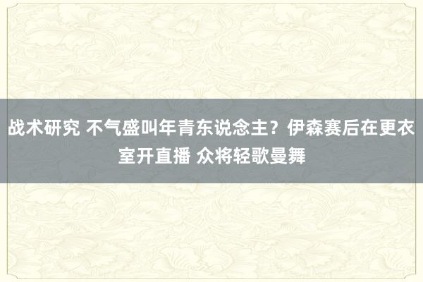 战术研究 不气盛叫年青东说念主？伊森赛后在更衣室开直播 众将轻歌曼舞