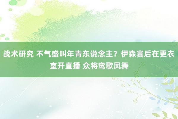 战术研究 不气盛叫年青东说念主？伊森赛后在更衣室开直播 众将鸾歌凤舞