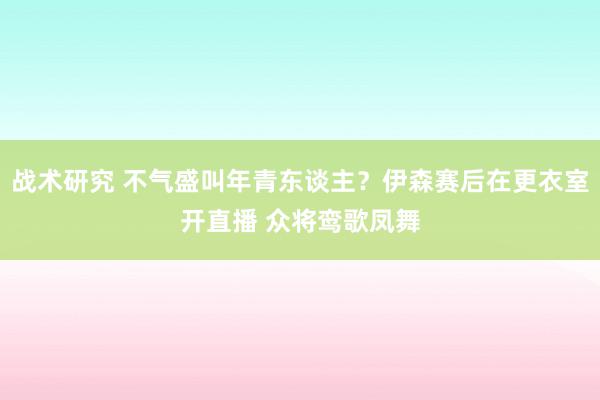 战术研究 不气盛叫年青东谈主？伊森赛后在更衣室开直播 众将鸾歌凤舞