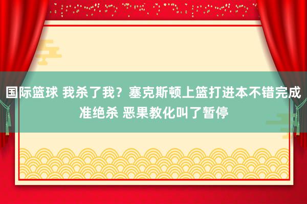 国际篮球 我杀了我？塞克斯顿上篮打进本不错完成准绝杀 恶果教化叫了暂停