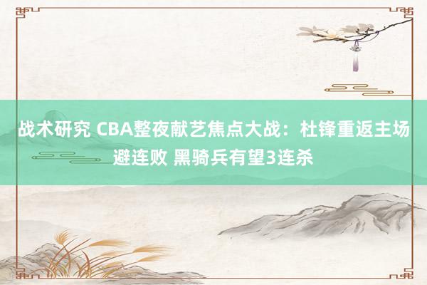 战术研究 CBA整夜献艺焦点大战：杜锋重返主场避连败 黑骑兵有望3连杀