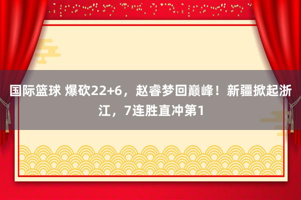 国际篮球 爆砍22+6，赵睿梦回巅峰！新疆掀起浙江，7连胜直冲第1