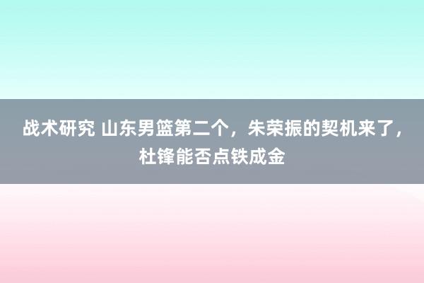 战术研究 山东男篮第二个，朱荣振的契机来了，杜锋能否点铁成金