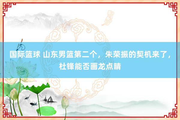 国际篮球 山东男篮第二个，朱荣振的契机来了，杜锋能否画龙点睛