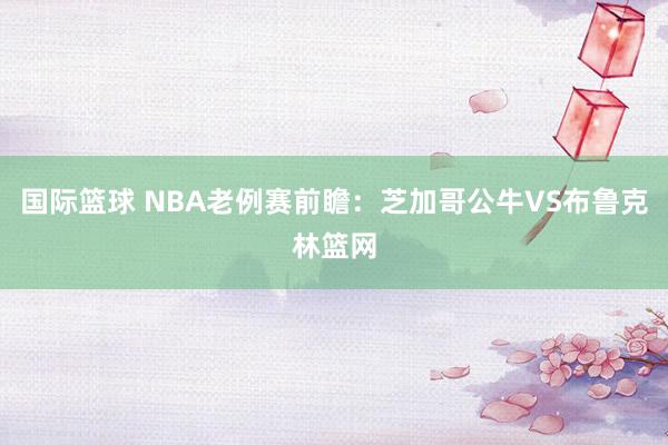 国际篮球 NBA老例赛前瞻：芝加哥公牛VS布鲁克林篮网