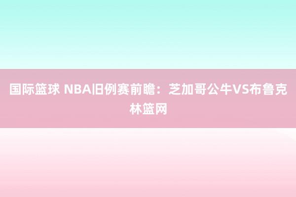 国际篮球 NBA旧例赛前瞻：芝加哥公牛VS布鲁克林篮网