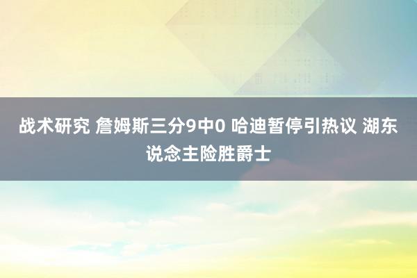 战术研究 詹姆斯三分9中0 哈迪暂停引热议 湖东说念主险胜爵士